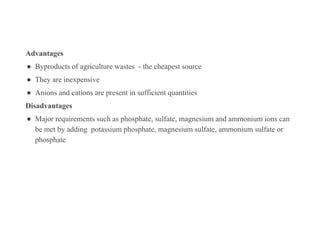 Advantages
● Byproducts of agriculture wastes - the cheapest source
● They are inexpensive
● Anions and cations are present in sufficient quantities
Disadvantages
● Major requirements such as phosphate, sulfate, magnesium and ammonium ions can
be met by adding potassium phosphate, magnesium sulfate, ammonium sulfate or
phosphate
 