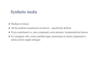 Synthetic media
● Medium of choice
● All the medium constituents are known – specifically defined
● Every constituent is a pure compound, exact amounts incorporated are known
● Ex: inorganic salts, water, purified sugar, ammonium or nitrate compound or
amino acid to supply nitrogen
 
