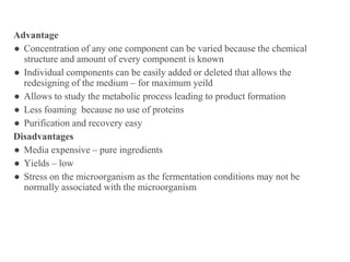 Advantage
● Concentration of any one component can be varied because the chemical
structure and amount of every component is known
● Individual components can be easily added or deleted that allows the
redesigning of the medium – for maximum yeild
● Allows to study the metabolic process leading to product formation
● Less foaming because no use of proteins
● Purification and recovery easy
Disadvantages
● Media expensive – pure ingredients
● Yields – low
● Stress on the microorganism as the fermentation conditions may not be
normally associated with the microorganism
 