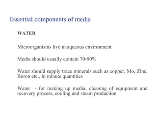 Essential components of media
WATER
Microorganisms live in aqueous environment
Media should usually contain 70-90%
Water should supply trace minerals such as copper, Mo, Zinc,
Boron etc., in minute quantities
Water - for making up media, cleaning of equipment and
recovery process, cooling and steam production
 