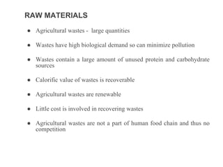 RAW MATERIALS
● Agricultural wastes - large quantities
● Wastes have high biological demand so can minimize pollution
● Wastes contain a large amount of unused protein and carbohydrate
sources
● Calorific value of wastes is recoverable
● Agricultural wastes are renewable
● Little cost is involved in recovering wastes
● Agricultural wastes are not a part of human food chain and thus no
competition
 