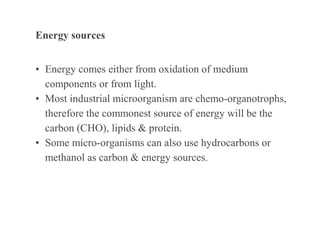 Energy sources
• Energy comes either from oxidation of medium
components or from light.
• Most industrial microorganism are chemo-organotrophs,
therefore the commonest source of energy will be the
carbon (CHO), lipids & protein.
• Some micro-organisms can also use hydrocarbons or
methanol as carbon & energy sources.
 