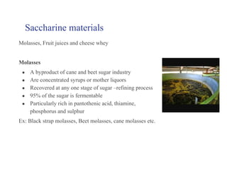 Saccharine materials
Molasses, Fruit juices and cheese whey
Molasses
● A byproduct of cane and beet sugar industry
● Are concentrated syrups or mother liquors
● Recovered at any one stage of sugar –refining process
● 95% of the sugar is fermentable
● Particularly rich in pantothenic acid, thiamine,
phosphorus and sulphur
Ex: Black strap molasses, Beet molasses, cane molasses etc.
 