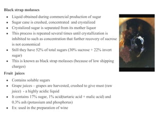 Black strap molasses
● Liquid obtained during commercial production of sugar
● Sugar cane is crushed, concentrated and crystalized
● Crystalized sugar is separated from its mother liquor
● This process is repeated several times until crystallization is
inhibited to such as concentration that further recovery of sucrose
is not economical
● Still they have 52% of total sugars (30% sucrose + 22% invert
sugar)
● This is known as black strap molasses (because of low shipping
charges)
Fruit juices
● Contains soluble sugars
● Grape juices – grapes are harvested, crushed to give must (raw
juice) - a highly acidic liquid
● It contains 17% sugar, 1% acid(tartaric acid + malic acid) and
0.3% ash (potassium and phosphorus)
● Ex: used in the preparation of wine
 