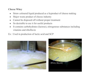 Cheese Whey
● Straw coloured liquid produced as a byproduct of cheese making
● Major waste product of cheese industry
● Cannot be disposed off without proper treatment
● So desirable to use it for useful products
● It contains carbohydrates (lactose), nitrogenous substances including
vitamins and riboflavin
Ex : Used in production of lactic acid and SCP
 