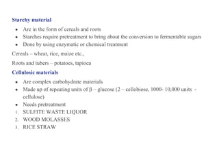 Starchy material
● Are in the form of cereals and roots
● Starches require pretreatment to bring about the conversion to fermentable sugars
● Done by using enzymatic or chemical treatment
Cereals – wheat, rice, maize etc.,
Roots and tubers – potatoes, tapioca
Cellulosic materials
● Are complex carbohydrate materials
● Made up of repeating units of β – glucose (2 – cellobiose, 1000- 10,000 units -
cellulose)
● Needs pretreatment
1. SULFITE WASTE LIQUOR
2. WOOD MOLASSES
3. RICE STRAW
 