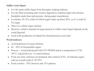 Sulfite waste liquor
● It is the spent sulfite liquor from the paper- pulping industry
● It is the fluid remaining after wood is digested to cellulose pulp with calcium
bisulphite under heat and pressure during paper manufacture
● It contains 10-12% solids of which sugars make up about 20%, so it’s a total of
2% sugar
● Thus it is a dilute sugar solution
● However, relative amounts of sugar present in sulfite waste liquor depends on the
wood digested
● Used in the production of ethanol by Saccharomyces cerevisiae
Wood molasses
● Acid hydrolysis of wood cellulose
● 65 – 85% of fermentable sugars
● Process - wood hydrolyzed with 0.5% H2SO4 and at a temperature of 150-
185˚C, liquid left over is wood molasses
● From saw dust, molasses are prepared, that contains 4-5% of reducing sugars
with an overall yield of 45-55%
● From conifers – 85% hexoses and 15% pentose
 