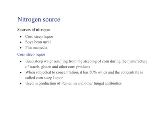 Nitrogen source
Sources of nitrogen
● Corn steep liquor
● Soya bean meal
● Pharmamedia
Corn steep liquor
● Used steep water resulting from the steeping of corn during the manufacture
of starch, gluten and other corn products
● When subjected to concentration, it has 50% solids and the concentrate is
called corn steep liquor
● Used in production of Penicillin and other fungal antibiotics
 