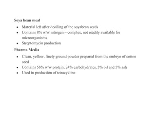Soya bean meal
● Material left after deoiling of the soyabean seeds
● Contains 8% w/w nitrogen – complex, not readily available for
microorganisms
● Streptomycin production
Pharma Media
● Clean, yellow, finely ground powder prepared from the embryo of cotton
seed
● Contains 56% w/w protein, 24% carbohydrates, 5% oil and 5% ash
● Used in production of tetracycline
 