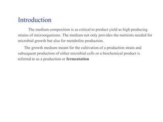 Introduction
The medium composition is as critical to product yield as high producing
strains of microorganisms. The medium not only provides the nutrients needed for
microbial growth but also for metabolite production.
The growth medium meant for the cultivation of a production strain and
subsequent production of either microbial cells or a biochemical product is
referred to as a production or fermentation
 