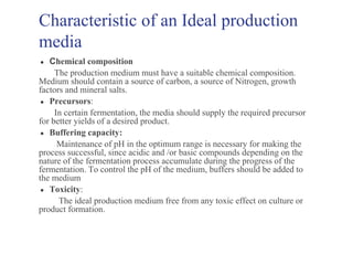 Characteristic of an Ideal production
media
● Chemical composition
The production medium must have a suitable chemical composition.
Medium should contain a source of carbon, a source of Nitrogen, growth
factors and mineral salts.
● Precursors:
In certain fermentation, the media should supply the required precursor
for better yields of a desired product.
● Buffering capacity:
Maintenance of pH in the optimum range is necessary for making the
process successful, since acidic and /or basic compounds depending on the
nature of the fermentation process accumulate during the progress of the
fermentation. To control the pH of the medium, buffers should be added to
the medium
● Toxicity:
The ideal production medium free from any toxic effect on culture or
product formation.
 