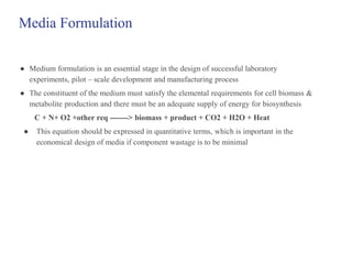 Media Formulation
● Medium formulation is an essential stage in the design of successful laboratory
experiments, pilot – scale development and manufacturing process
● The constituent of the medium must satisfy the elemental requirements for cell biomass &
metabolite production and there must be an adequate supply of energy for biosynthesis
C + N+ O2 +other req -------> biomass + product + CO2 + H2O + Heat
● This equation should be expressed in quantitative terms, which is important in the
economical design of media if component wastage is to be minimal
 