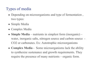 Types of media
● Depending on microorganisms and type of fermentation ,
two types:
● Simple Media
● Complex Media
● Simple Media – nutrients in simplest form (inorganic) –
water, inorganic salts, nitrogen source and carbon source -
CO2 or carbonates. Ex: Autotrophic microorganisms
● Complex Media - Some microorganisms lack the ability
to synthesize sustenance and growth requirements. They
require the presence of many nutrients – organic form.
 