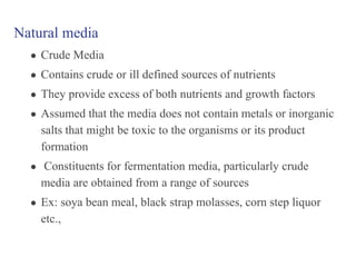 Natural media
● Crude Media
● Contains crude or ill defined sources of nutrients
● They provide excess of both nutrients and growth factors
● Assumed that the media does not contain metals or inorganic
salts that might be toxic to the organisms or its product
formation
● Constituents for fermentation media, particularly crude
media are obtained from a range of sources
● Ex: soya bean meal, black strap molasses, corn step liquor
etc.,
 