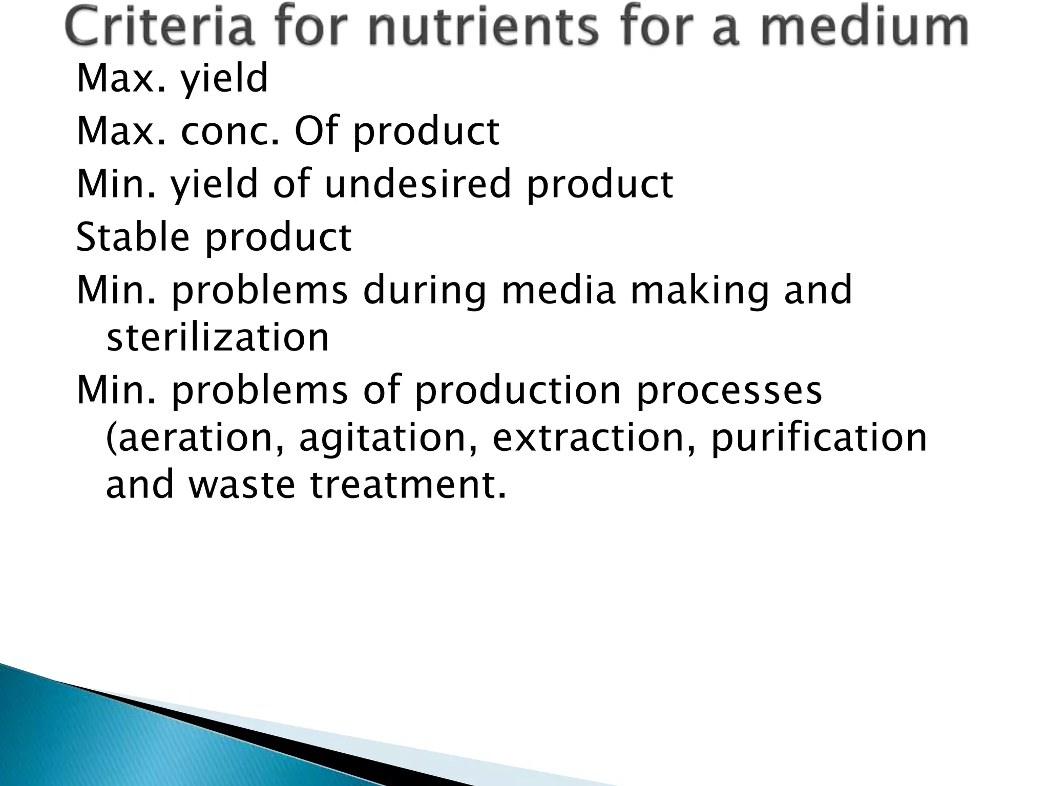 Max. yield
Max. conc. Of product
Min. yield of undesired product
Stable product
Min. problems during media making and
sterilization
Min. problems of production processes
(aeration, agitation, extraction, purification
and waste treatment.
 