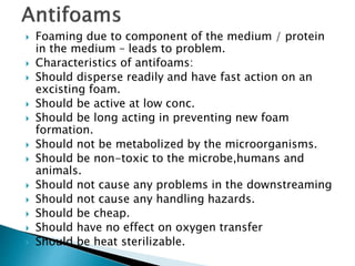  Foaming due to component of the medium / protein
in the medium – leads to problem.
 Characteristics of antifoams:
 Should disperse readily and have fast action on an
excisting foam.
 Should be active at low conc.
 Should be long acting in preventing new foam
formation.
 Should not be metabolized by the microorganisms.
 Should be non-toxic to the microbe,humans and
animals.
 Should not cause any problems in the downstreaming
 Should not cause any handling hazards.
 Should be cheap.
 Should have no effect on oxygen transfer
 Should be heat sterilizable.
 
