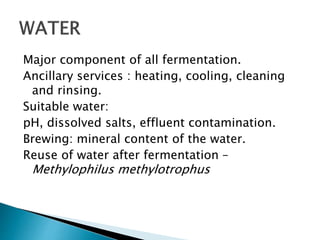 Major component of all fermentation.
Ancillary services : heating, cooling, cleaning
and rinsing.
Suitable water:
pH, dissolved salts, effluent contamination.
Brewing: mineral content of the water.
Reuse of water after fermentation –
Methylophilus methylotrophus
 