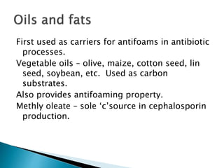 First used as carriers for antifoams in antibiotic
processes.
Vegetable oils – olive, maize, cotton seed, lin
seed, soybean, etc. Used as carbon
substrates.
Also provides antifoaming property.
Methly oleate – sole ‘c’source in cephalosporin
production.
 