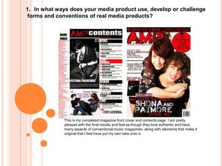In what ways does your media product use, develop or challenge forms and conventions of real media products? This is my completed magazine front cover and contents page. I am pretty pleased with the final results and feel as though they look authentic and have many aspects of conventional music magazines, along with elements that make it original that I feel have put my own take onto it.  