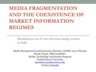 MEDIA FRAGMENTATION
AND THE COEXISTENCE OF
MARKET INFORMATION
REGIMES
    Simultaneous use of two television ratings systems
    in India

 Media Management and Economics Division, AEJMC 2012, Chicago
                Harsh Taneja, PhD Candidate
            Media, Technology and Society Program
                   Northwestern University
                 harsht@u.northwestern.edu
                       Twitter:@harsht
 