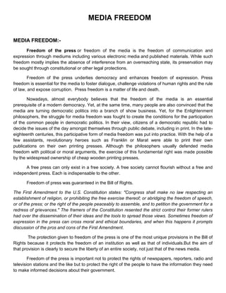 MEDIA FREEDOM

MEDIA FREEDOM:-
      Freedom of the press or freedom of the media is the freedom of communication and
expression through mediums including various electronic media and published materials. While such
freedom mostly implies the absence of interference from an overreaching state, its preservation may
be sought through constitutional or other legal protections.

       Freedom of the press underlies democracy and enhances freedom of expression. Press
freedom is essential for the media to foster dialogue, challenge violations of human rights and the rule
of law, and expose corruption. Press freedom is a matter of life and death.

       Nowadays, almost everybody believes that the freedom of the media is an essential
prerequisite of a modern democracy. Yet, at the same time, many people are also convinced that the
media are turning democratic politics into a branch of show business. Yet, for the Enlightenment
philosophers, the struggle for media freedom was fought to create the conditions for the participation
of the common people in democratic politics. In their view, citizens of a democratic republic had to
decide the issues of the day amongst themselves through public debate, including in print. In the late-
eighteenth centuries, this participative form of media freedom was put into practice. With the help of a
few assistants, revolutionary heroes such as Franklin or Marat were able to print their own
publications on their own printing presses. Although the philosophers usually defended media
freedom with political or moral arguments, the exercise of this fundamental right was made possible
by the widespread ownership of cheap wooden printing presses.

      A free press can only exist in a free society. A free society cannot flourish without a free and
independent press. Each is indispensable to the other.

       Freedom of press was guaranteed in the Bill of Rights.

The First Amendment to the U.S. Constitution states: "Congress shall make no law respecting an
establishment of religion, or prohibiting the free exercise thereof; or abridging the freedom of speech,
or of the press; or the right of the people peaceably to assemble, and to petition the government for a
redress of grievances." The framers of the Constitution resented the strict control their former rulers
had over the dissemination of their ideas and the tools to spread those views. Sometimes freedom of
expression in the press can cross moral and ethical boundaries, and when this happens it prompts
discussion of the pros and cons of the First Amendment.

        The protection given to freedom of the press is one of the most unique provisions in the Bill of
Rights because it protects the freedom of an institution as well as that of individuals.But the aim of
that provision is clearly to secure the liberty of an entire society, not just that of the news media.

        Freedom of the press is important not to protect the rights of newspapers, reporters, radio and
television stations and the like but to protect the right of the people to have the information they need
to make informed decisions about their government.
 