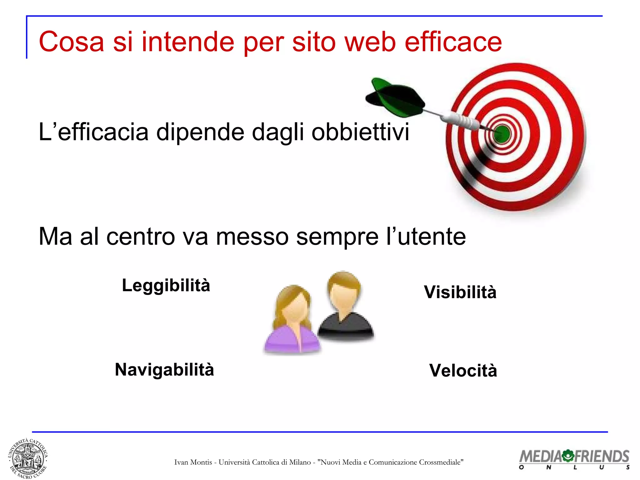 Cosa si intende per sito web efficace L’efficacia dipende dagli obbiettivi Leggibilità Navigabilità Visibilità Velocità Ma al centro va messo sempre l’utente 