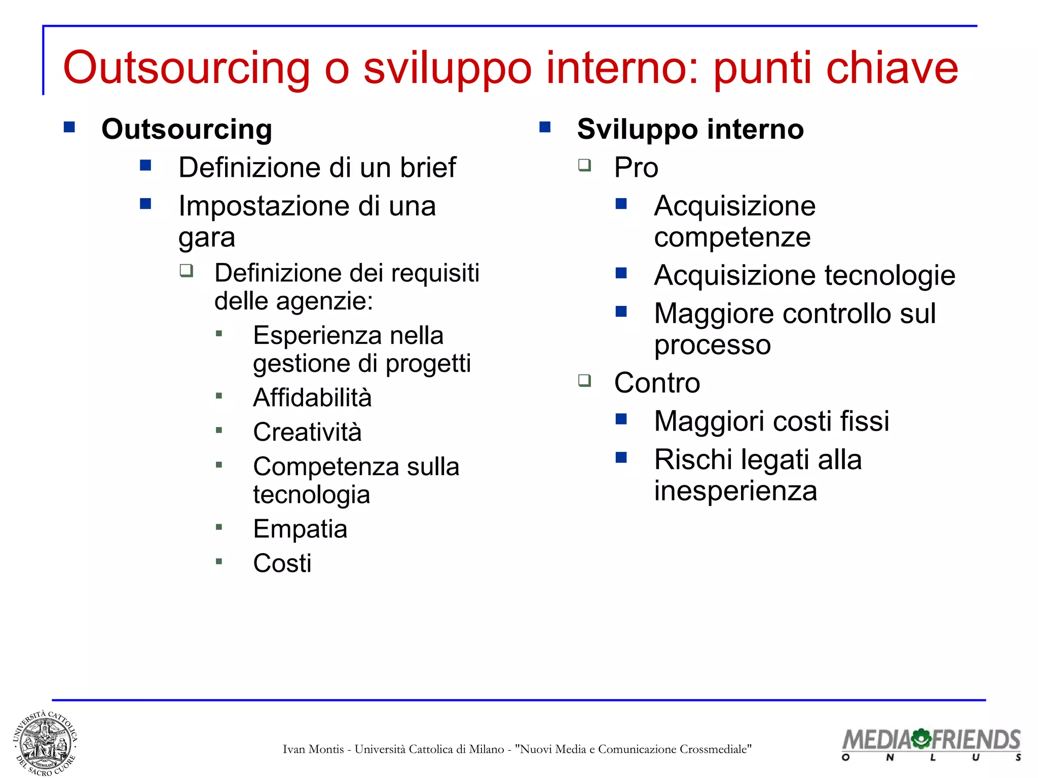 Outsourcing o sviluppo interno: punti chiave Outsourcing Definizione di un brief  Impostazione di una gara Definizione dei requisiti delle agenzie: Esperienza nella gestione di progetti Affidabilità Creatività Competenza sulla tecnologia Empatia Costi Sviluppo interno Pro Acquisizione competenze Acquisizione tecnologie Maggiore controllo sul processo Contro Maggiori costi fissi Rischi legati alla inesperienza 
