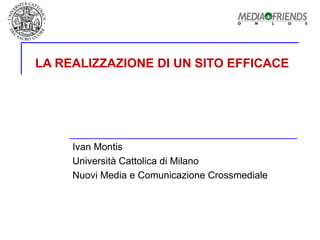 LA REALIZZAZIONE DI UN SITO EFFICACE Ivan Montis Università Cattolica di Milano  Nuovi Media e Comunicazione Crossmediale 