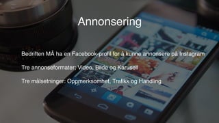 Bedriften MÅ ha en Facebook-proﬁl for å kunne annonsere på Instagram
Tre annonseformater; Video, Bilde og Karusell
Tre målsetninger: Oppmerksomhet, Traﬁkk og Handling
Annonsering
 