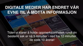 DIGITALE MEDIER HAR ENDRET VÅR
EVNE TIL Å MOTTA INFORMASJON
Tiden vi klarer å holde oppmerksomheten rundt én
bestemt sak er nå 5 minutter - ned fra 12 minutter
de siste 10 årene!
Kilde: adweek.com
 