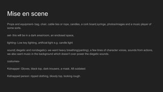 Mise en scene
Props and equipment- bag, chair, cable ties or rope, candles, a cork board,syringe, photos/images and a music player of
some sorts.
set- this will be in a dark area/room, an enclosed space,
lighting- Low key lighting, artificial light e.g. candle light
sound( diegetic and nondiegetic)- we want heavy breathing(panting), a few lines of character voices, sounds from actions,
we also want music in the background which doesn’t over power the diegetic sounds.
costumes-
Kidnapper: Gloves, black top, dark trousers, a mask. All outdated.
Kidnapped person: ripped clothing, bloody top, looking rough.
 