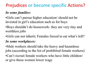 Prejudices or become specific Actions?
In some families:
•Girls can’t pursue higher education/ should not be
invested in girl’s education such as for boys
•Boys shouldn’t do housework- they are very tiny and
worthless jobs
•Girls can not inherit; Females forced to eat what’s left?
In some workplaces:
•Male workers should take the heavy and hazardous
jobs (according to the list of prohibited female workers)
•Can’t recruit female workers who have little children/
or give those women lower wage
 