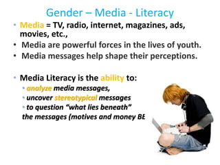 Gender – Media - Literacy
• Media = TV, radio, internet, magazines, ads,
movies, etc.,
• Media are powerful forces in the lives of youth.
• Media messages help shape their perceptions.
• Media Literacy is the ability to:
• analyze media messages,
• uncover stereotypical messages
• to question “what lies beneath”
the messages (motives and money BEHIND the media)
 