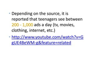 Facts about Media
• Depending on the source, it is
reported that teenagers see between
200 - 1,000 ads a day (tv, movies,
clothing, internet, etc.)
• http://www.youtube.com/watch?v=G
gUE4BeWM-g&feature=related
 