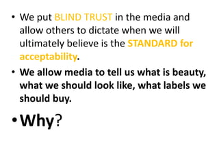 • We put BLIND TRUST in the media and
allow others to dictate when we will
ultimately believe is the STANDARD for
acceptability.
• We allow media to tell us what is beauty,
what we should look like, what labels we
should buy.
•Why?
 