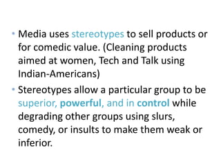 Media’s Use
• Media uses stereotypes to sell products or
for comedic value. (Cleaning products
aimed at women, Tech and Talk using
Indian-Americans)
• Stereotypes allow a particular group to be
superior, powerful, and in control while
degrading other groups using slurs,
comedy, or insults to make them weak or
inferior.
 