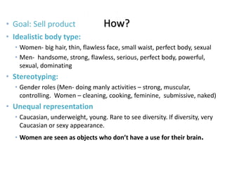 Advertising• Goal: Sell product How?
• Idealistic body type:
• Women- big hair, thin, flawless face, small waist, perfect body, sexual
• Men- handsome, strong, flawless, serious, perfect body, powerful,
sexual, dominating
• Stereotyping:
• Gender roles (Men- doing manly activities – strong, muscular,
controlling. Women – cleaning, cooking, feminine, submissive, naked)
• Unequal representation
• Caucasian, underweight, young. Rare to see diversity. If diversity, very
Caucasian or sexy appearance.
• Women are seen as objects who don’t have a use for their brain.
 