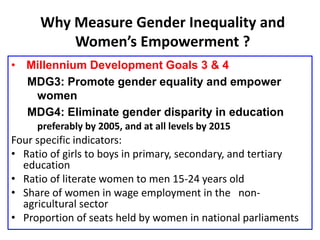 Why Measure Gender Inequality and
Women’s Empowerment ?
• Millennium Development Goals 3 & 4
MDG3: Promote gender equality and empower
women
MDG4: Eliminate gender disparity in education
preferably by 2005, and at all levels by 2015
Four specific indicators:
• Ratio of girls to boys in primary, secondary, and tertiary
education
• Ratio of literate women to men 15-24 years old
• Share of women in wage employment in the non-
agricultural sector
• Proportion of seats held by women in national parliaments
 