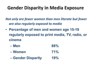 Gender Disparity in Media Exposure
Not only are fewer women than men literate but fewer
are also regularly exposed to media
• Percentage of men and women age 15-19
regularly exposed to print media, TV, radio, or
cinema
– Men 88%
– Women 71%
– Gender Disparity 19%
 