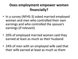 Does employment empower women
financially?
• In a survey (NFHS-3) asked married employed
women and men who controlled their own
earnings and who controlled the spouse’s
earnings (if relevant)
• 20% of employed married women said they
earned at least as much as their husband
• 24% of men with an employed wife said that
their wife earned at least as much as them
 