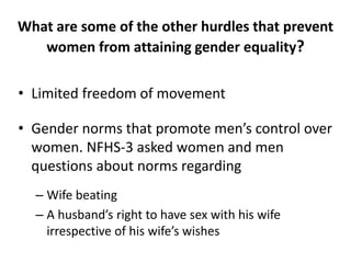 What are some of the other hurdles that prevent
women from attaining gender equality?
• Limited freedom of movement
• Gender norms that promote men’s control over
women. NFHS-3 asked women and men
questions about norms regarding
– Wife beating
– A husband’s right to have sex with his wife
irrespective of his wife’s wishes
 