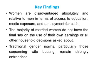 Key Findings
• Women are disadvantaged absolutely and
relative to men in terms of access to education,
media exposure, and employment for cash.
• The majority of married women do not have the
final say on the use of their own earnings or all
other household decisions asked about.
• Traditional gender norms, particularly those
concerning wife beating, remain strongly
entrenched.
 