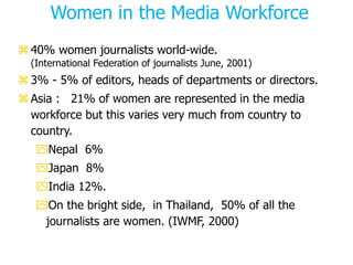 Women in the Media Workforce
 40% women journalists world-wide.
(International Federation of journalists June, 2001)
 3% - 5% of editors, heads of departments or directors.
 Asia : 21% of women are represented in the media
workforce but this varies very much from country to
country.
Nepal 6%
Japan 8%
India 12%.
On the bright side, in Thailand, 50% of all the
journalists are women. (IWMF, 2000)
 