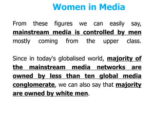 Women in Media
From these figures we can easily say,
mainstream media is controlled by men
mostly coming from the upper class.
Since in today's globalised world, majority of
the mainstream media networks are
owned by less than ten global media
conglomerate, we can also say that majority
are owned by white men.
 