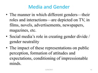 Media and Gender
• The manner in which different genders—their
roles and interactions—are depicted on TV, in
films, novels, advertisements, newspapers,
magazines, etc.
• Social media’s role in creating gender divide /
gender neutrality
• The impact of these representations on public
perception, formation of attitudes and
expectations, conditioning of impressionable
minds.
12/03/2017 41
 