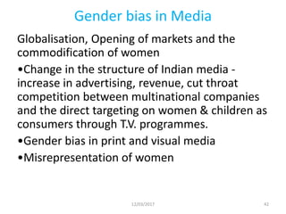 Gender bias in Media
Globalisation, Opening of markets and the
commodification of women
•Change in the structure of Indian media -
increase in advertising, revenue, cut throat
competition between multinational companies
and the direct targeting on women & children as
consumers through T.V. programmes.
•Gender bias in print and visual media
•Misrepresentation of women
12/03/2017 42
 