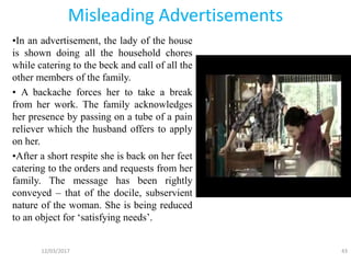 Misleading Advertisements
•In an advertisement, the lady of the house
is shown doing all the household chores
while catering to the beck and call of all the
other members of the family.
• A backache forces her to take a break
from her work. The family acknowledges
her presence by passing on a tube of a pain
reliever which the husband offers to apply
on her.
•After a short respite she is back on her feet
catering to the orders and requests from her
family. The message has been rightly
conveyed – that of the docile, subservient
nature of the woman. She is being reduced
to an object for ‘satisfying needs’.
12/03/2017 43
 