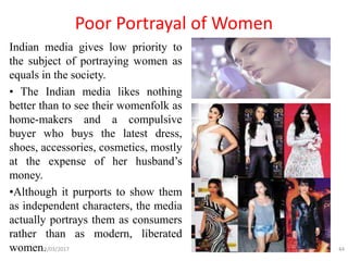 Poor Portrayal of Women
Indian media gives low priority to
the subject of portraying women as
equals in the society.
• The Indian media likes nothing
better than to see their womenfolk as
home-makers and a compulsive
buyer who buys the latest dress,
shoes, accessories, cosmetics, mostly
at the expense of her husband’s
money.
•Although it purports to show them
as independent characters, the media
actually portrays them as consumers
rather than as modern, liberated
women.12/03/2017 44
 