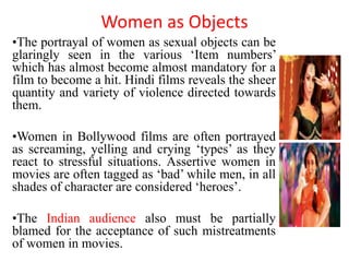 Women as Objects
•The portrayal of women as sexual objects can be
glaringly seen in the various ‘Item numbers’
which has almost become almost mandatory for a
film to become a hit. Hindi films reveals the sheer
quantity and variety of violence directed towards
them.
•Women in Bollywood films are often portrayed
as screaming, yelling and crying ‘types’ as they
react to stressful situations. Assertive women in
movies are often tagged as ‘bad’ while men, in all
shades of character are considered ‘heroes’.
•The Indian audience also must be partially
blamed for the acceptance of such mistreatments
of women in movies.
 
