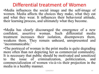 Differential treatment of Women
•Media influences the social image and the self-image of
women. Media affects the choices they make, what they eat
and what they wear. It influences their behavioral attitude,
their learning process, and ultimately what they become.
•Media has clearly discouraged the emergence of a new
confident, assertive woman. Such differential media
treatment increases their isolation, disempowers them,
weakens them. They remain unheard, unrepresented and
‘incommunicable.’
•The portrayal of woman in the print media is quite degrading
more often than not depicting her as commercial commodity.
It is necessary that public should be motivated and sensitized
to the issue of criminalization, politicization, and
commercialization of women vis-à-vis their projection in the
media in a healthy manner.
12/03/2017 47
 